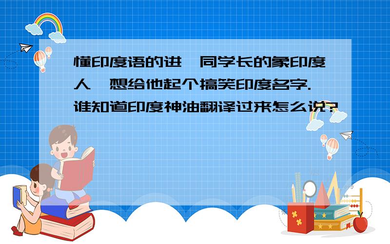 懂印度语的进…同学长的象印度人,想给他起个搞笑印度名字.谁知道印度神油翻译过来怎么说?