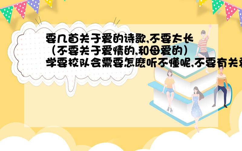 要几首关于爱的诗歌,不要太长（不要关于爱情的,和母爱的）学要校队会需要怎麽听不懂呢,不要有关爱情的,不要有关母爱的,也不要古诗类的