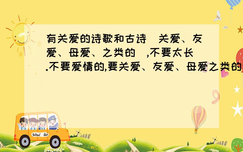 有关爱的诗歌和古诗（关爱、友爱、母爱、之类的）,不要太长.不要爱情的,要关爱、友爱、母爱之类的诗歌或古诗,多一些,但不要太长.