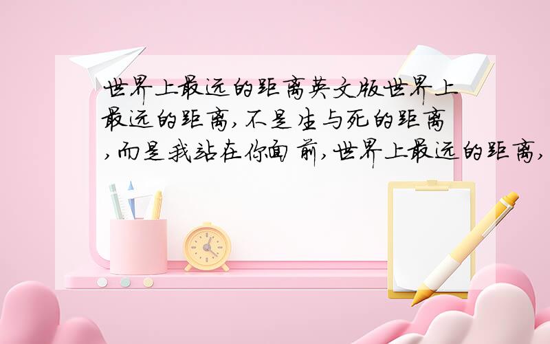 世界上最远的距离英文版世界上最远的距离,不是生与死的距离,而是我站在你面前,世界上最远的距离,不是我站在你面前,你不知道我爱你,而是爱到痴迷,却不能说我爱你世界上最远的距离,不