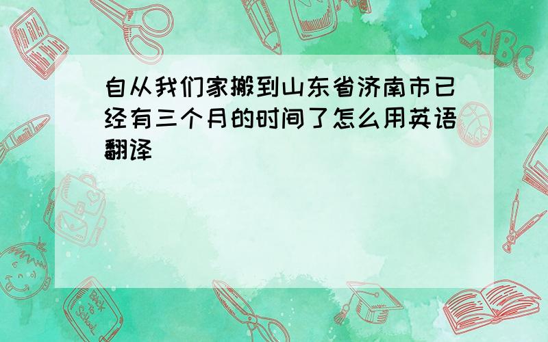 自从我们家搬到山东省济南市已经有三个月的时间了怎么用英语翻译