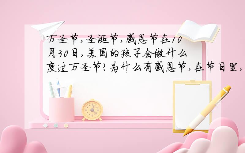 万圣节,圣诞节,感恩节在10月30日,美国的孩子会做什么度过万圣节?为什么有感恩节,在节日里,人们要吃啥?什么样的孩子能得到圣诞礼物?谁给他们礼物?（要英文回答）s