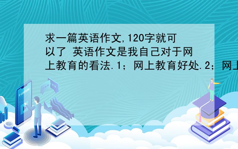 求一篇英语作文,120字就可以了 英语作文是我自己对于网上教育的看法.1；网上教育好处.2；网上教育的不希望在今天中午能给我,在1点之前