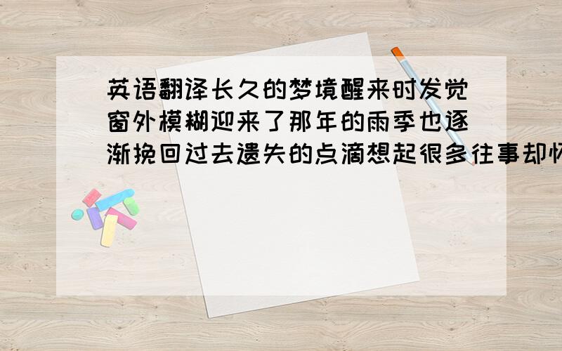 英语翻译长久的梦境醒来时发觉窗外模糊迎来了那年的雨季也逐渐挽回过去遗失的点滴想起很多往事却怀疑曾今的曾今是否真正经历这是哪一年的雨季我早已回忆不清安然睡去或许依能寻觅