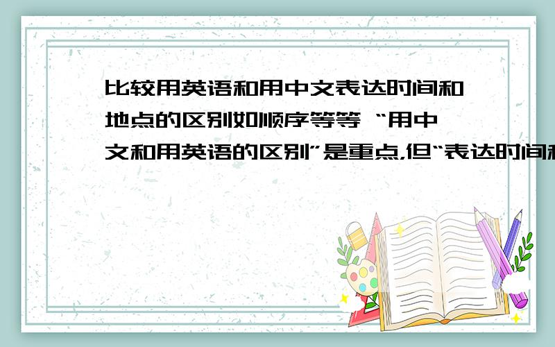 比较用英语和用中文表达时间和地点的区别如顺序等等 “用中文和用英语的区别”是重点，但“表达时间和地点”是副要条件