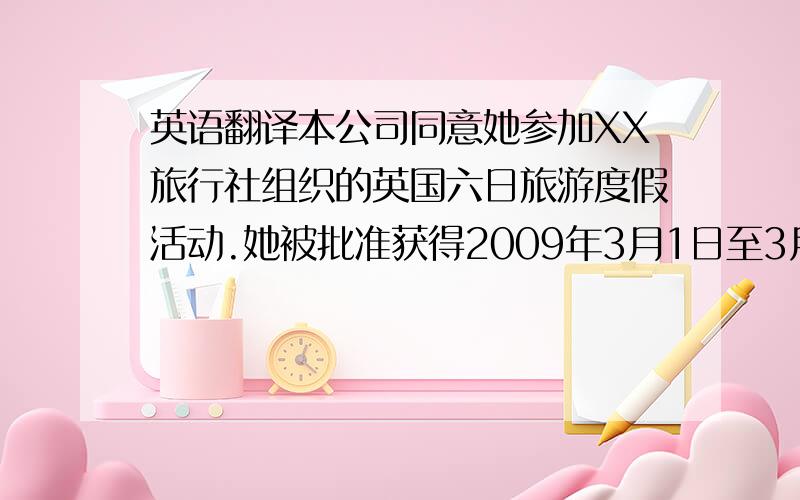 英语翻译本公司同意她参加XX旅行社组织的英国六日旅游度假活动.她被批准获得2009年3月1日至3月10日的10天假期.