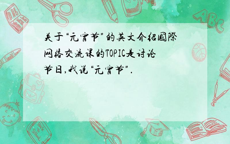 关于“元宵节”的英文介绍国际网络交流课的TOPIC是讨论节日,我说“元宵节”.