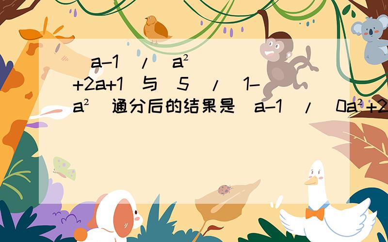 （a-1）/（a²+2a+1）与（5）/（1-a²）通分后的结果是（a-1）/（0a²+2a+1）与（5）/（1-a²）通分后的结果是