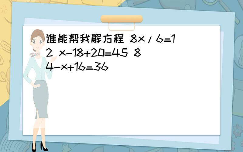 谁能帮我解方程 8x/6=12 x-18+20=45 84-x+16=36