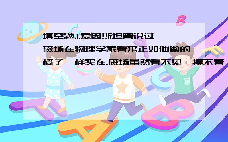 填空题.1.爱因斯坦曾说过,磁场在物理学家看来正如他做的椅子一样实在.磁场虽然看不见、摸不着,但可以通过他对放入其中的_______产生力的作用来认识它,还可以用________来形象地描述它.「