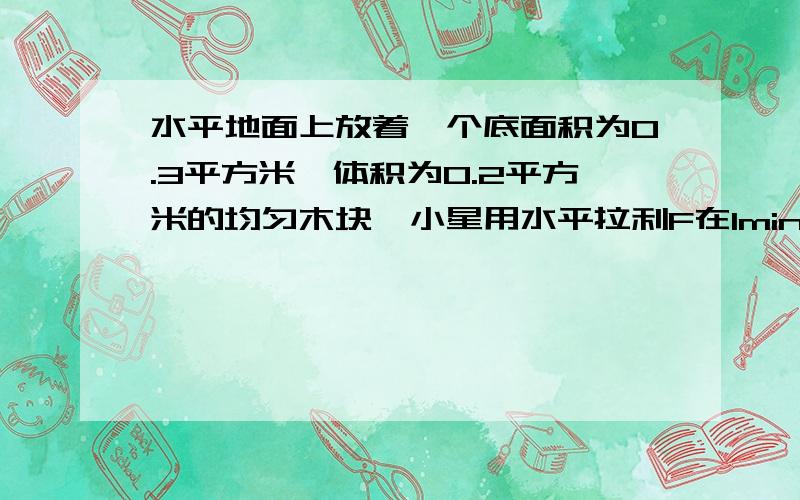 水平地面上放着一个底面积为0.3平方米,体积为0.2平方米的均匀木块,小星用水平拉利F在1min内将木块匀速拉动了一段距离,拉力F所做的功为7.2*10的三次方j,已知运动过程中木块所受的阻力是木