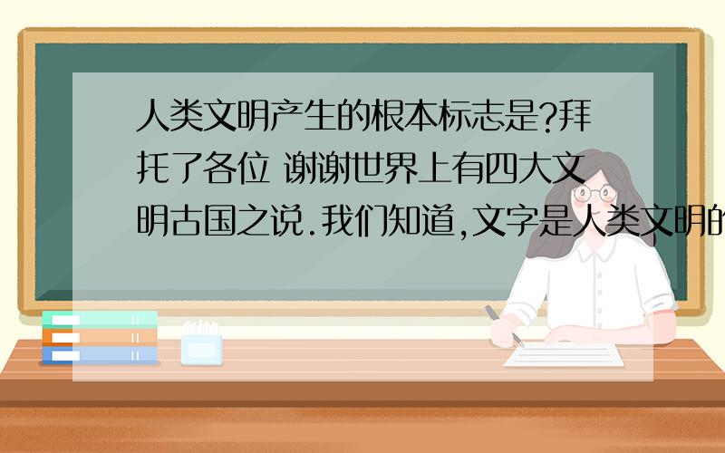 人类文明产生的根本标志是?拜托了各位 谢谢世界上有四大文明古国之说.我们知道,文字是人类文明的标志之一,但他并非文明的本质.那么人类文明产生的本质是（ ）. A.金字塔、空中花园等