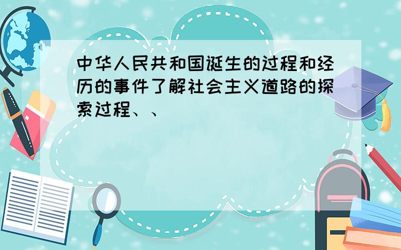 中华人民共和国诞生的过程和经历的事件了解社会主义道路的探索过程、、