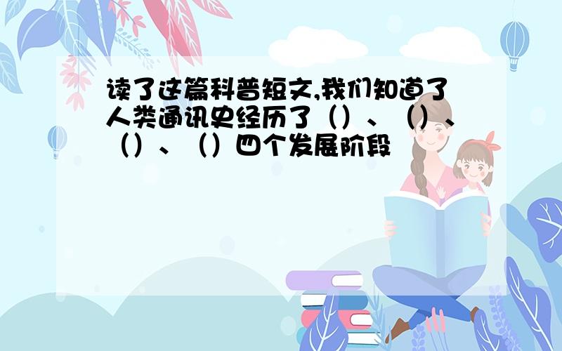 读了这篇科普短文,我们知道了人类通讯史经历了（）、（）、（）、（）四个发展阶段