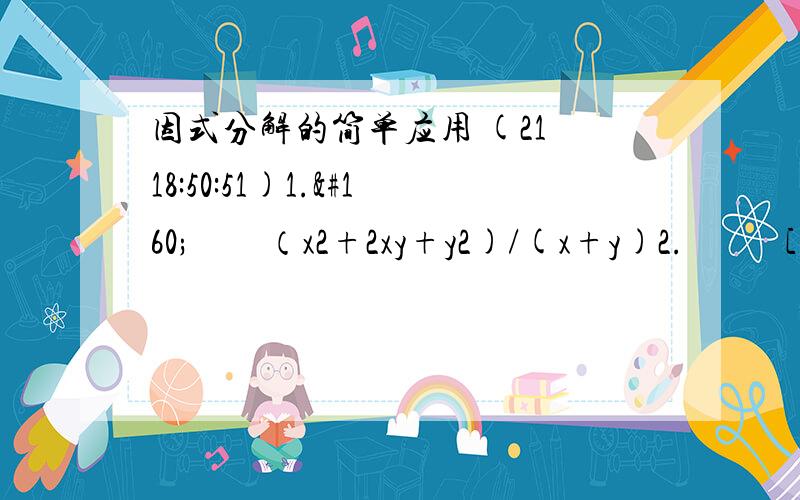 因式分解的简单应用 (21 18:50:51)1.     （x2+2xy+y2)/(x+y)2.      [(a-b)2+2(b-a)]/(a-b)3.       (ab2+a2b)/(a+b)4.       