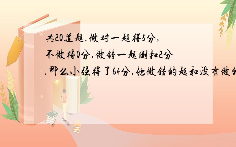 共20道题.做对一题得5分,不做得0分,做错一题倒扣2分.那么小强得了64分,他做错的题和没有做的题一样多.小强做对了几道题?(用方程)