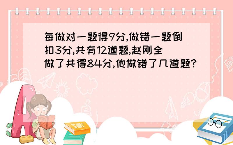 每做对一题得9分,做错一题倒扣3分,共有12道题,赵刚全做了共得84分,他做错了几道题?