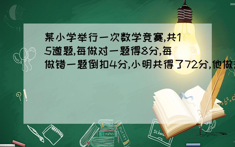 某小学举行一次数学竞赛,共15道题,每做对一题得8分,每做错一题倒扣4分,小明共得了72分,他做对了多少道题?