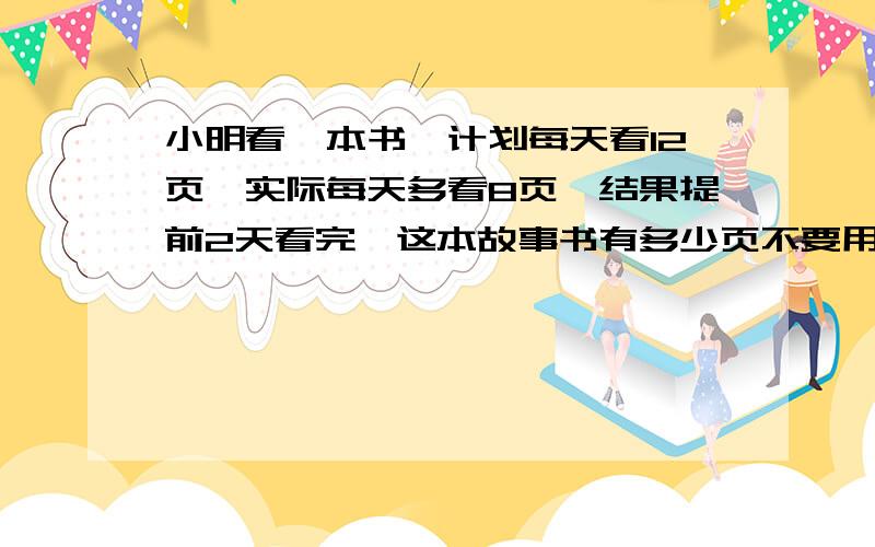 小明看一本书,计划每天看12页,实际每天多看8页,结果提前2天看完,这本故事书有多少页不要用方程解答