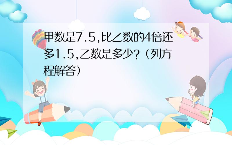 甲数是7.5,比乙数的4倍还多1.5,乙数是多少?（列方程解答）