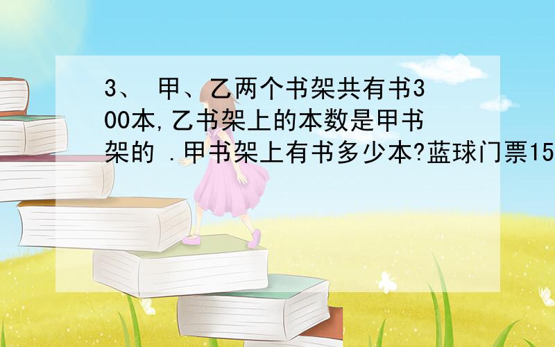 3、 甲、乙两个书架共有书300本,乙书架上的本数是甲书架的 .甲书架上有书多少本?蓝球门票15元一张，降价后观众增加50%，收入增加了1/5 则一张门票降价多少元？