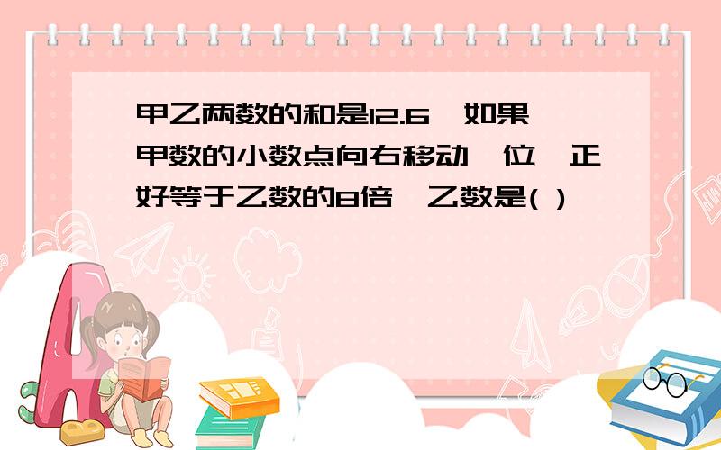 甲乙两数的和是12.6,如果甲数的小数点向右移动一位,正好等于乙数的8倍,乙数是( )