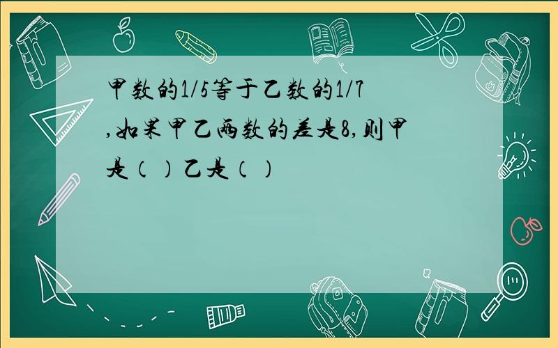 甲数的1/5等于乙数的1/7,如果甲乙两数的差是8,则甲是（）乙是（）