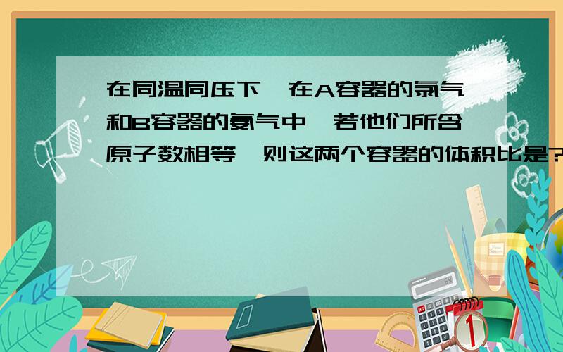 在同温同压下,在A容器的氯气和B容器的氨气中,若他们所含原子数相等,则这两个容器的体积比是?