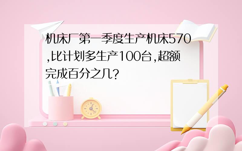 机床厂第一季度生产机床570,比计划多生产100台,超额完成百分之几?