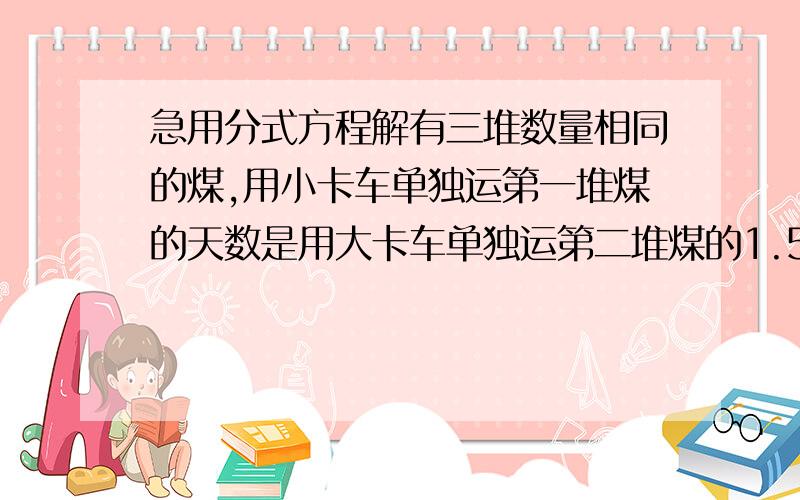 急用分式方程解有三堆数量相同的煤,用小卡车单独运第一堆煤的天数是用大卡车单独运第二堆煤的1.5倍,大小卡车又同时运第三堆煤,6天运了一半,那么大小卡车单独运一堆煤各需要多少天