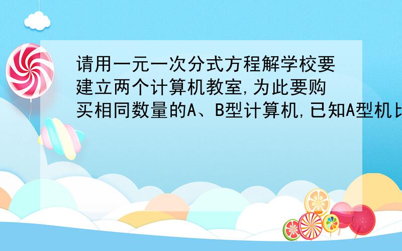 请用一元一次分式方程解学校要建立两个计算机教室,为此要购买相同数量的A、B型计算机,已知A型机比B型每台便宜400元,购买A型需要用22.4万元,购买B型机需用24万元,那么A、B计算机每台多少钱