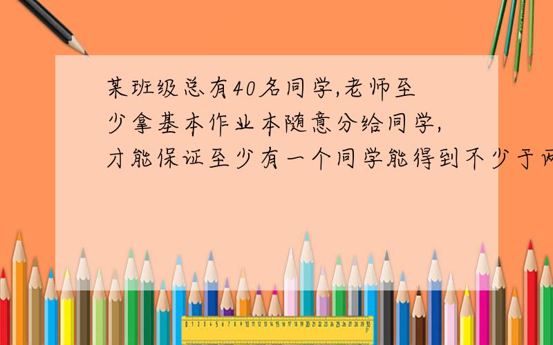 某班级总有40名同学,老师至少拿基本作业本随意分给同学,才能保证至少有一个同学能得到不少于两