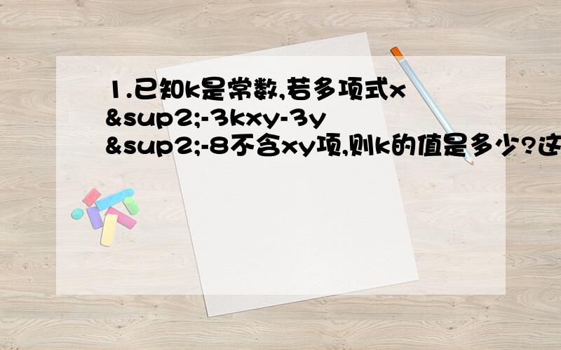 1.已知k是常数,若多项式x²-3kxy-3y²-8不含xy项,则k的值是多少?这时的多项式是几次几项式?k=0,二次三项式）2.若（a-4）x^4-x^b+x-b是关于x的二次三项式,求a+b.a+b=6）