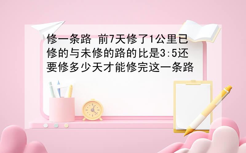 修一条路 前7天修了1公里已修的与未修的路的比是3:5还要修多少天才能修完这一条路