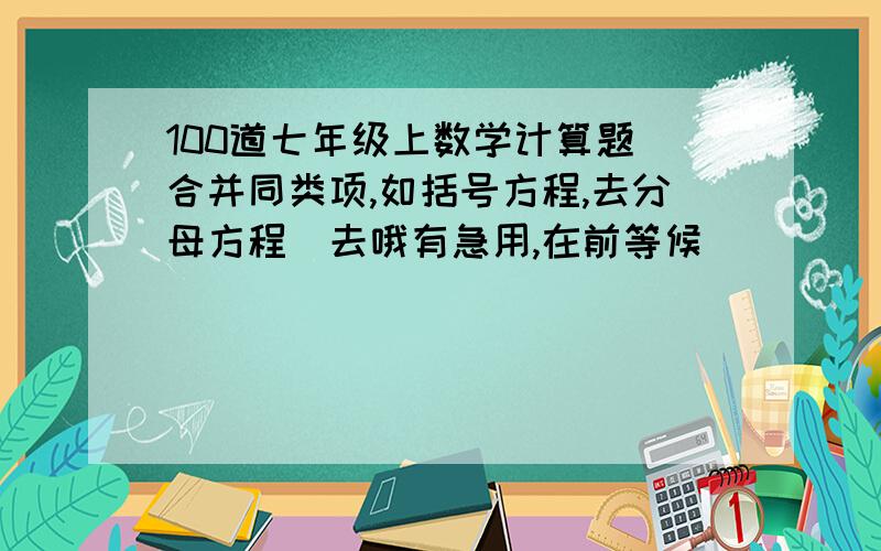 100道七年级上数学计算题（合并同类项,如括号方程,去分母方程）去哦有急用,在前等候