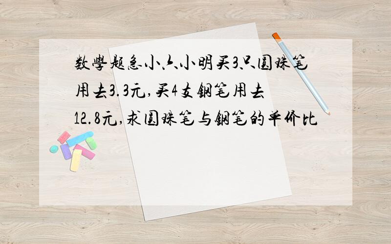 数学题急小六小明买3只圆珠笔用去3.3元,买4支钢笔用去12.8元,求圆珠笔与钢笔的单价比