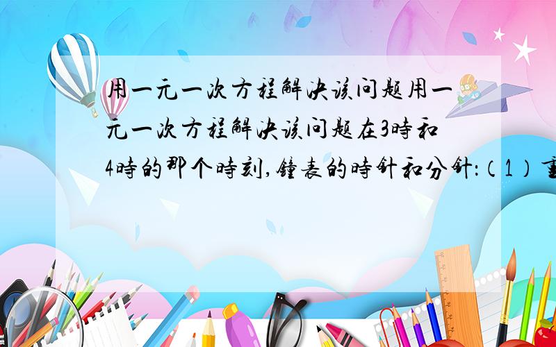 用一元一次方程解决该问题用一元一次方程解决该问题在3时和4时的那个时刻,钟表的时针和分针：（1）重合 （2）成平角 （3）成直角切记 用一元一次方程解决.