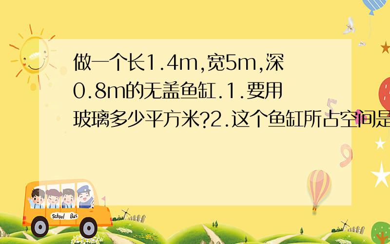 做一个长1.4m,宽5m,深0.8m的无盖鱼缸.1.要用玻璃多少平方米?2.这个鱼缸所占空间是多少立方米?