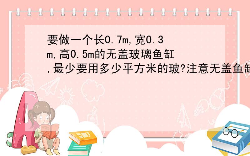 要做一个长0.7m,宽0.3m,高0.5m的无盖玻璃鱼缸,最少要用多少平方米的玻?注意无盖鱼缸希望完整