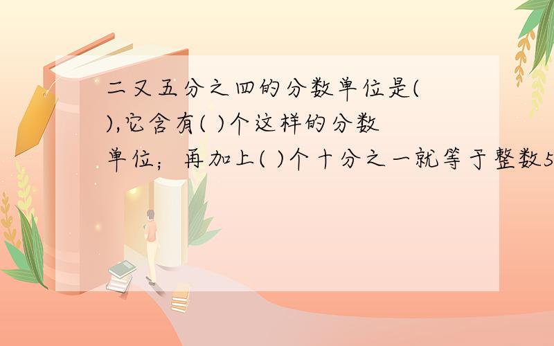 二又五分之四的分数单位是( ),它含有( )个这样的分数单位；再加上( )个十分之一就等于整数5；若把原分数化为小数,这个小数的计数单位是( ),它含有( )个这样的计数单位.