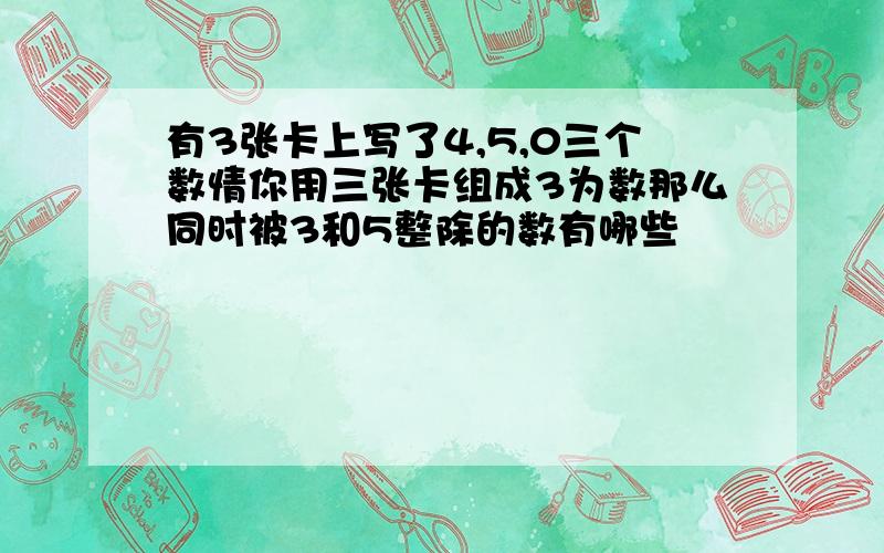 有3张卡上写了4,5,0三个数情你用三张卡组成3为数那么同时被3和5整除的数有哪些