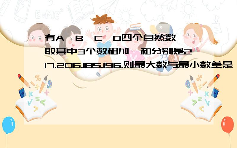 有A,B,C,D四个自然数,取其中3个数相加,和分别是217.206.185.196.则最大数与最小数差是