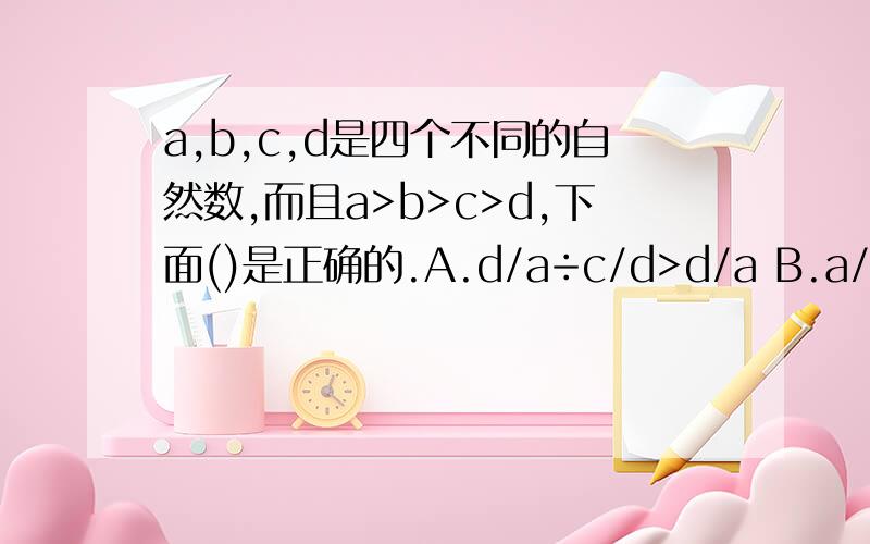 a,b,c,d是四个不同的自然数,而且a>b>c>d,下面()是正确的.A.d/a÷c/d>d/a B.a/b*a/d＞a/b C.c/d*a/b＞c/b