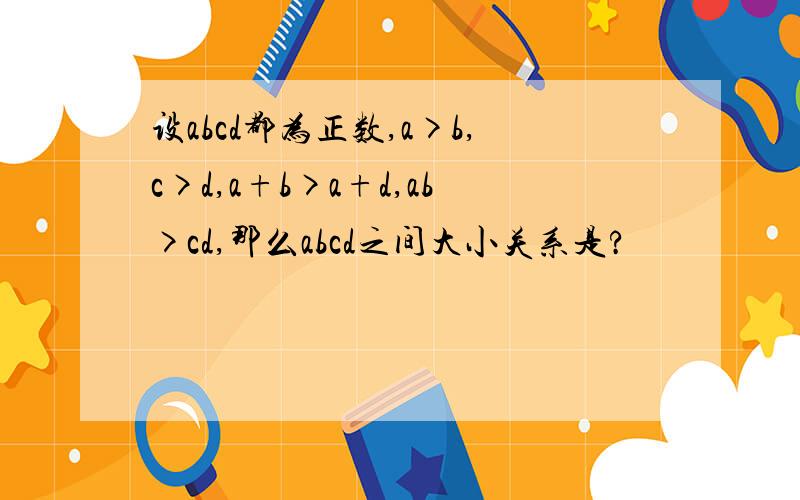 设abcd都为正数,a>b,c>d,a+b>a+d,ab>cd,那么abcd之间大小关系是?