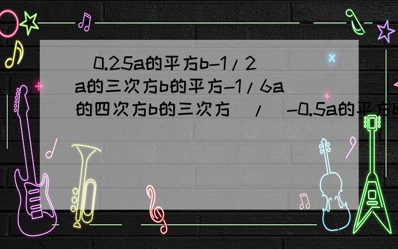 （0.25a的平方b-1/2a的三次方b的平方-1/6a的四次方b的三次方）/（-0.5a的平方b）