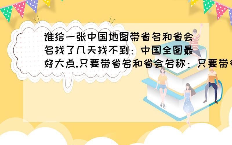 谁给一张中国地图带省名和省会名找了几天找不到：中国全图最好大点.只要带省名和省会名称：只要带省名和省会名称.其他详细的密密麻麻的不要：谢谢你们支持,一有答案马上采取：