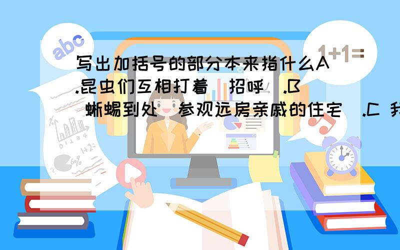 写出加括号的部分本来指什么A.昆虫们互相打着（招呼）.B 蜥蜴到处（参观远房亲戚的住宅）.C 我看见昆虫中（测气象者忙于观察气象,工程师忙于建筑设计）.