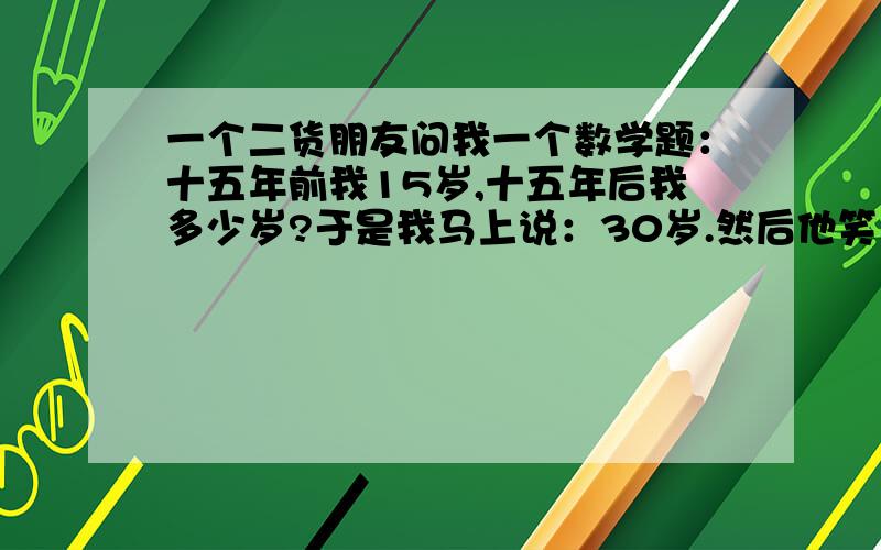 一个二货朋友问我一个数学题：十五年前我15岁,十五年后我多少岁?于是我马上说：30岁.然后他笑而不答就走了,我答错了么?.