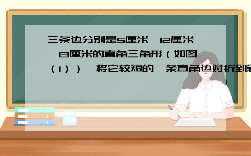 三条边分别是5厘米、12厘米、13厘米的直角三角形（如图（1））,将它较短的一条直角边对折到斜边上去,并与斜边重合（如图（2））,那么图（2）中阴影部分（折叠后没有盖住的部分）的面