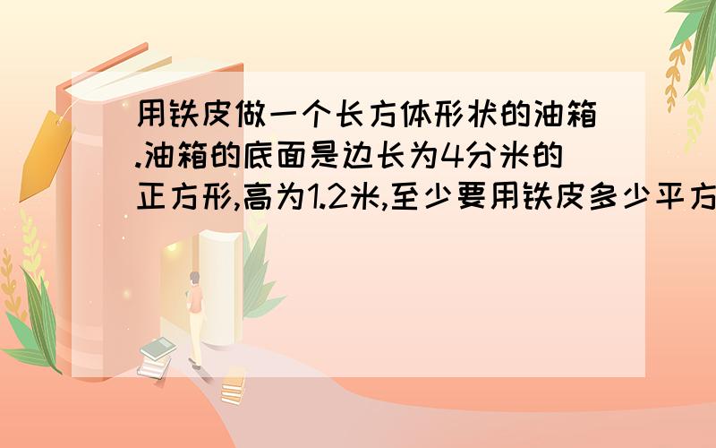 用铁皮做一个长方体形状的油箱.油箱的底面是边长为4分米的正方形,高为1.2米,至少要用铁皮多少平方米?如果每升柴油重0.82千克,那么这个油箱最多能装柴油多少升?写出算式